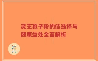 灵芝孢子粉的佳选择与健康益处全面解析