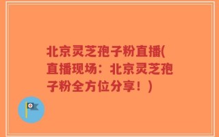 北京灵芝孢子粉直播(直播现场：北京灵芝孢子粉全方位分享！)