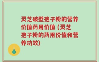 灵芝破壁孢子粉的营养价值药用价值 (灵芝孢子粉的药用价值和营养功效)