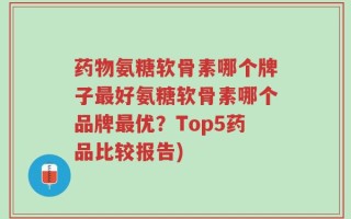 药物氨糖软骨素哪个牌子最好氨糖软骨素哪个品牌最优？Top5药品比较报告)