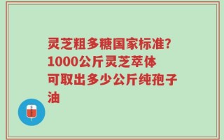 灵芝粗多糖国家标准？1000公斤灵芝萃体可取出多少公斤纯孢子油