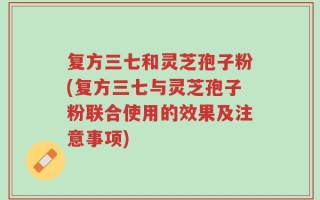复方三七和灵芝孢子粉(复方三七与灵芝孢子粉联合使用的效果及注意事项)