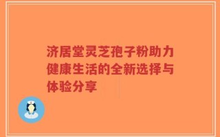 济居堂灵芝孢子粉助力健康生活的全新选择与体验分享