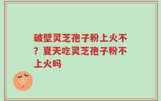 破壁灵芝孢子粉上火不？夏天吃灵芝孢子粉不上火吗