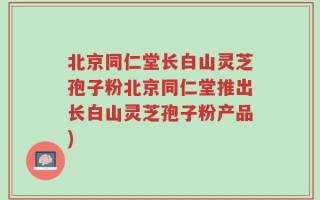 北京同仁堂长白山灵芝孢子粉北京同仁堂推出长白山灵芝孢子粉产品)