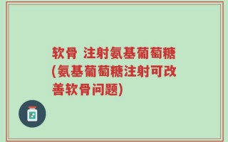 软骨 注射氨基葡萄糖(氨基葡萄糖注射可改善软骨问题)