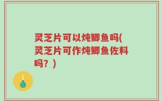 灵芝片可以炖鲫鱼吗(灵芝片可作炖鲫鱼佐料吗？)