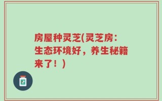 房屋种灵芝(灵芝房：生态环境好，养生秘籍来了！)