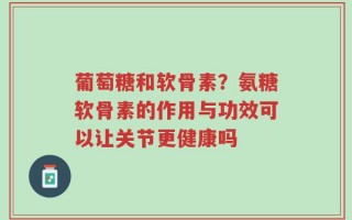 葡萄糖和软骨素？氨糖软骨素的作用与功效可以让关节更健康吗