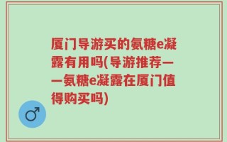 厦门导游买的氨糖e凝露有用吗(导游推荐——氨糖e凝露在厦门值得购买吗)