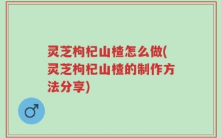 灵芝枸杞山楂怎么做(灵芝枸杞山楂的制作方法分享)