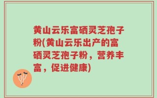 黄山云乐富硒灵芝孢子粉(黄山云乐出产的富硒灵芝孢子粉，营养丰富，促进健康)