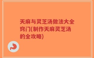 天麻与灵芝汤做法大全窍门(制作天麻灵芝汤的全攻略)