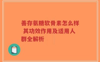 善存氨糖软骨素怎么样 其功效作用及适用人群全解析