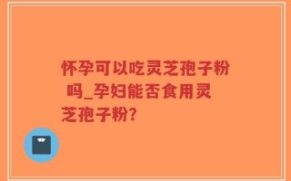 怀孕可以吃灵芝孢子粉 吗_孕妇能否食用灵芝孢子粉？