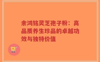 余鸿铭灵芝孢子粉：高品质养生珍品的卓越功效与独特价值