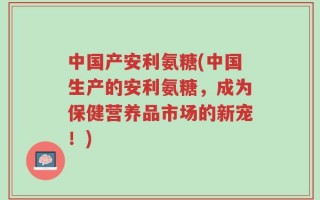 中国产安利氨糖(中国生产的安利氨糖，成为保健营养品市场的新宠！)
