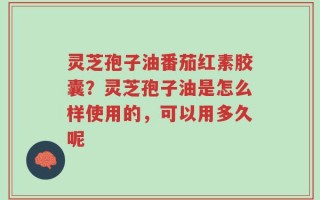 灵芝孢子油番茄红素胶囊？灵芝孢子油是怎么样使用的，可以用多久呢