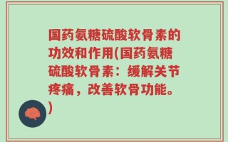 国药氨糖硫酸软骨素的功效和作用(国药氨糖硫酸软骨素：缓解关节疼痛，改善软骨功能。)