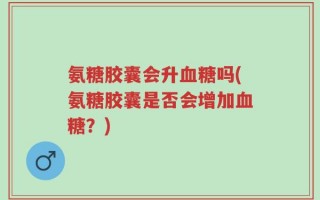 氨糖胶囊会升血糖吗(氨糖胶囊是否会增加血糖？)