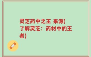 灵芝药中之王 来源(了解灵芝：药材中的王者)