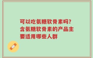 可以吃氨糖软骨素吗？含氨糖软骨素的产品主要适用哪些人群