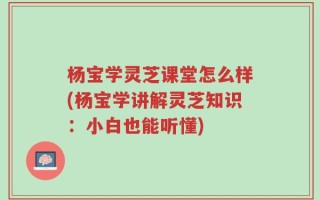 杨宝学灵芝课堂怎么样(杨宝学讲解灵芝知识：小白也能听懂)