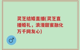 灵芝结婚直播(灵芝直播婚礼，浪漫甜蜜融化万千网友心)