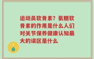 运动员软骨素？氨糖软骨素的作用是什么人们对关节保养健康认知最大的误区是什么