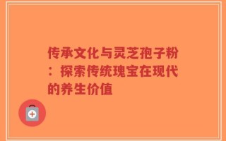传承文化与灵芝孢子粉：探索传统瑰宝在现代的养生价值