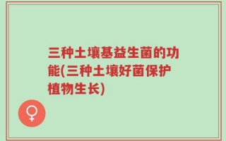 三种土壤基益生菌的功能(三种土壤好菌保护植物生长)