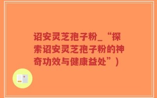 诏安灵芝孢子粉_“探索诏安灵芝孢子粉的神奇功效与健康益处”)