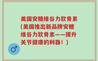 美国安糖维谷力软骨素(美国推出新品牌安糖维谷力软骨素——提升关节健康的利器！)