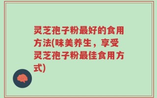 灵芝孢子粉最好的食用方法(味美养生，享受灵芝孢子粉最佳食用方式)