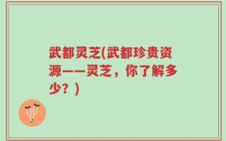 武都灵芝(武都珍贵资源——灵芝，你了解多少？)