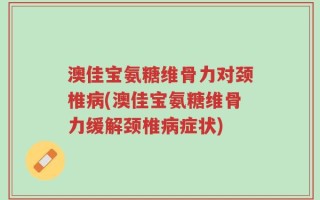 澳佳宝氨糖维骨力对颈椎病(澳佳宝氨糖维骨力缓解颈椎病症状)
