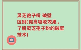 灵芝孢子粉 破壁  区别(提高吸收效果，了解灵芝孢子粉的破壁技术)