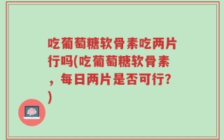 吃葡萄糖软骨素吃两片行吗(吃葡萄糖软骨素，每日两片是否可行？)