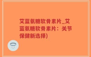 艾蓝氨糖软骨素片_艾蓝氨糖软骨素片：关节保健新选择)