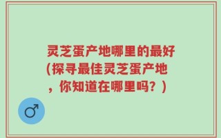 灵芝蛋产地哪里的最好(探寻最佳灵芝蛋产地，你知道在哪里吗？)