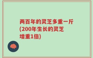 两百年的灵芝多重一斤(200年生长的灵芝增重1倍)