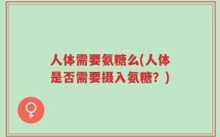 人体需要氨糖么(人体是否需要摄入氨糖？)