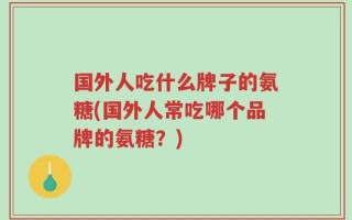 国外人吃什么牌子的氨糖(国外人常吃哪个品牌的氨糖？)