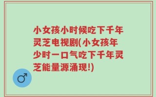 小女孩小时候吃下千年灵芝电视剧(小女孩年少时一口气吃下千年灵芝能量源涌现!)