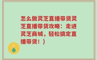 怎么做灵芝直播带货灵芝直播带货攻略：走进灵芝商城，轻松搞定直播带货！)