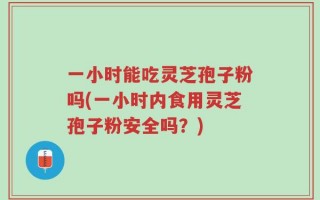一小时能吃灵芝孢子粉吗(一小时内食用灵芝孢子粉安全吗？)