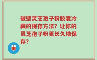 破壁灵芝孢子粉胶囊冷藏的保存方法？让你的灵芝孢子粉更长久地保存？