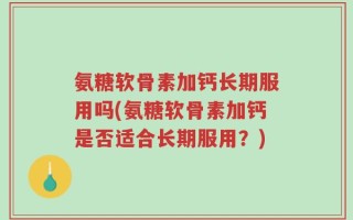 氨糖软骨素加钙长期服用吗(氨糖软骨素加钙是否适合长期服用？)