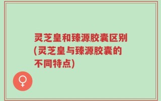 灵芝皇和臻源胶囊区别(灵芝皇与臻源胶囊的不同特点)