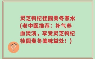 灵芝枸杞桂圆麦冬煮水(老中医推荐：补气养血煲汤，享受灵芝枸杞桂圆麦冬美味益处！)